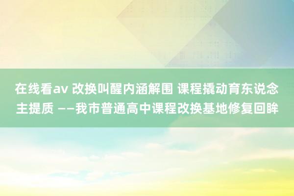 在线看av 改换叫醒内涵解围 课程撬动育东说念主提质 ——我市普通高中课程改换基地修复回眸