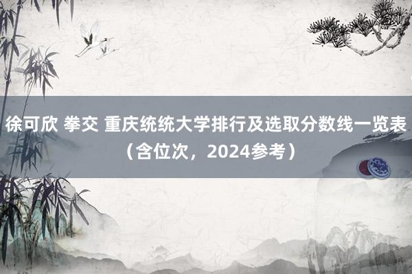 徐可欣 拳交 重庆统统大学排行及选取分数线一览表（含位次，2024参考）