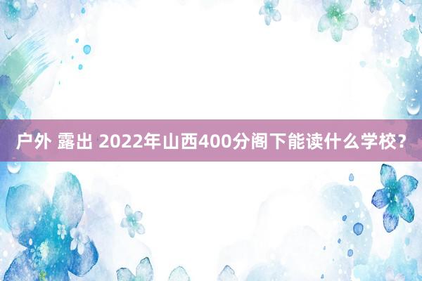 户外 露出 2022年山西400分阁下能读什么学校？