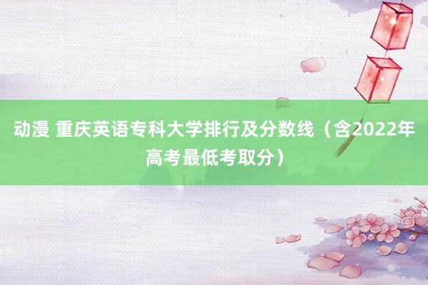 动漫 重庆英语专科大学排行及分数线（含2022年高考最低考取分）