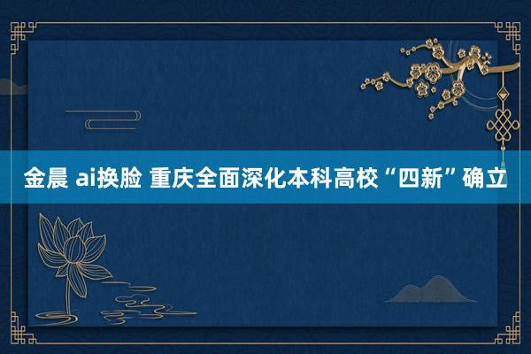 金晨 ai换脸 重庆全面深化本科高校“四新”确立