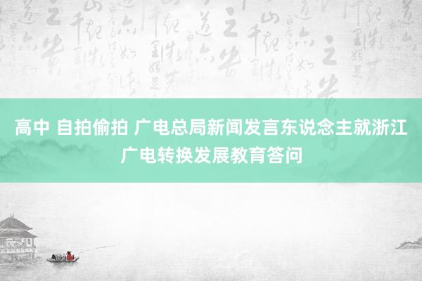 高中 自拍偷拍 广电总局新闻发言东说念主就浙江广电转换发展教育答问