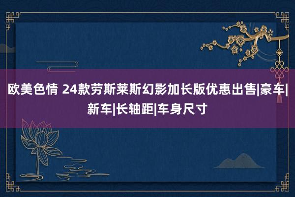 欧美色情 24款劳斯莱斯幻影加长版优惠出售|豪车|新车|长轴距|车身尺寸