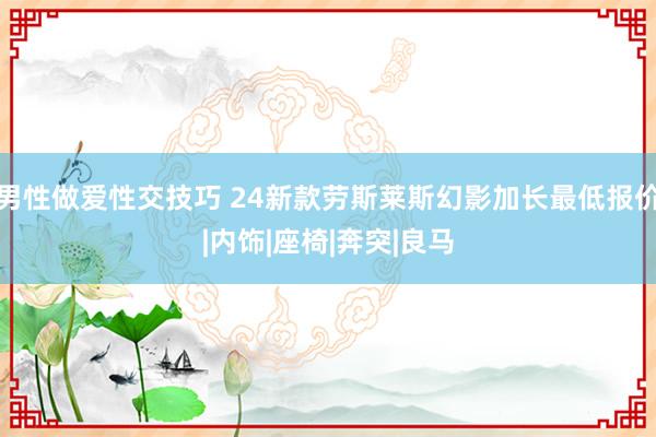 男性做爱性交技巧 24新款劳斯莱斯幻影加长最低报价|内饰|座椅|奔突|良马