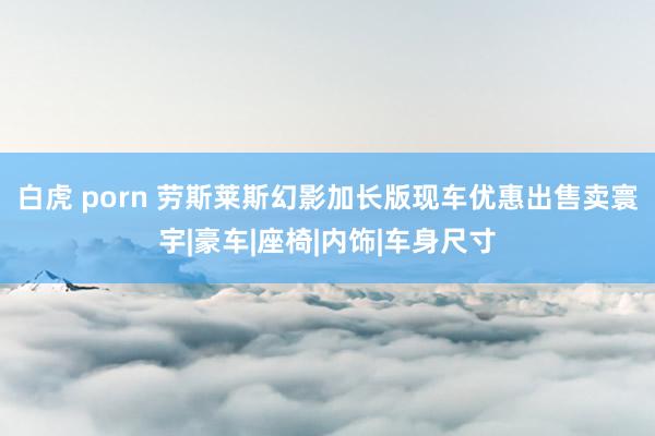 白虎 porn 劳斯莱斯幻影加长版现车优惠出售卖寰宇|豪车|座椅|内饰|车身尺寸