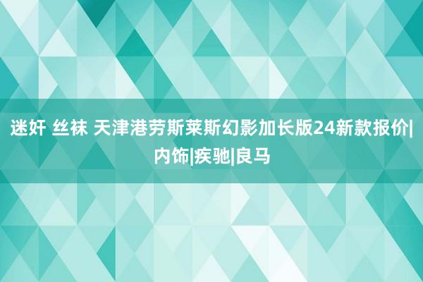 迷奸 丝袜 天津港劳斯莱斯幻影加长版24新款报价|内饰|疾驰|良马