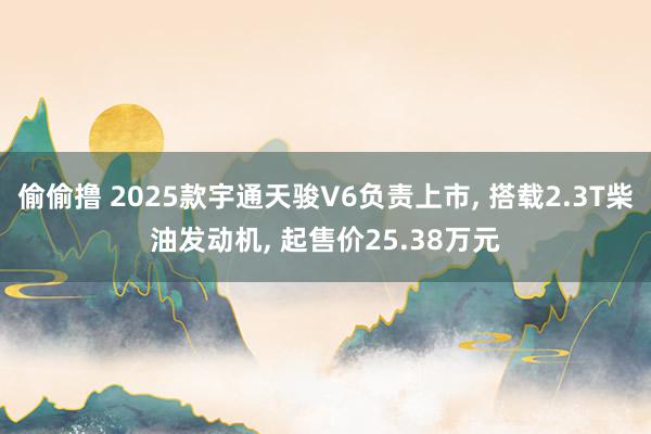 偷偷撸 2025款宇通天骏V6负责上市, 搭载2.3T柴油发动机, 起售价25.38万元