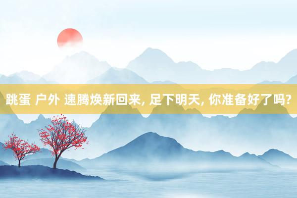 跳蛋 户外 速腾焕新回来, 足下明天, 你准备好了吗?